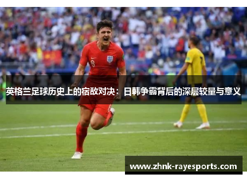 英格兰足球历史上的宿敌对决:日韩争霸背后的深层较量与意义 英格兰足球历史上的宿敌对决:日韩争霸背后的深层较量与意义