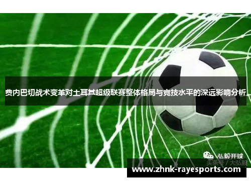 费内巴切战术变革对土耳其超级联赛整体格局与竞技水平的深远影响分析 费内巴切战术变革对土耳其超级联赛整体格局与竞技水平的深远影响分析