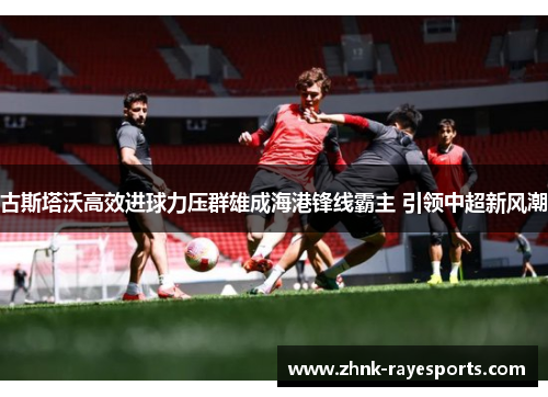 古斯塔沃高效进球力压群雄成海港锋线霸主 引领中超新风潮
