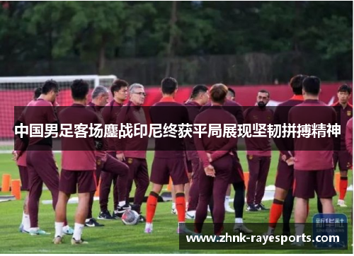中国男足客场鏖战印尼终获平局展现坚韧拼搏精神 中国男足客场鏖战印尼终获平局展现坚韧拼搏精神