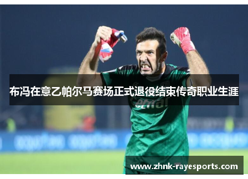 布冯在意乙帕尔马赛场正式退役结束传奇职业生涯 布冯在意乙帕尔马赛场正式退役结束传奇职业生涯